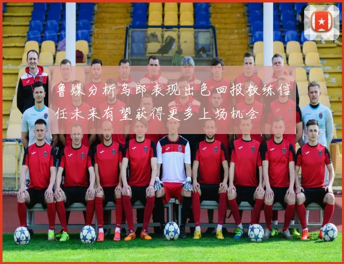 鲁媒分析乌郎表现出色回报教练信任未来有望获得更多上场机会