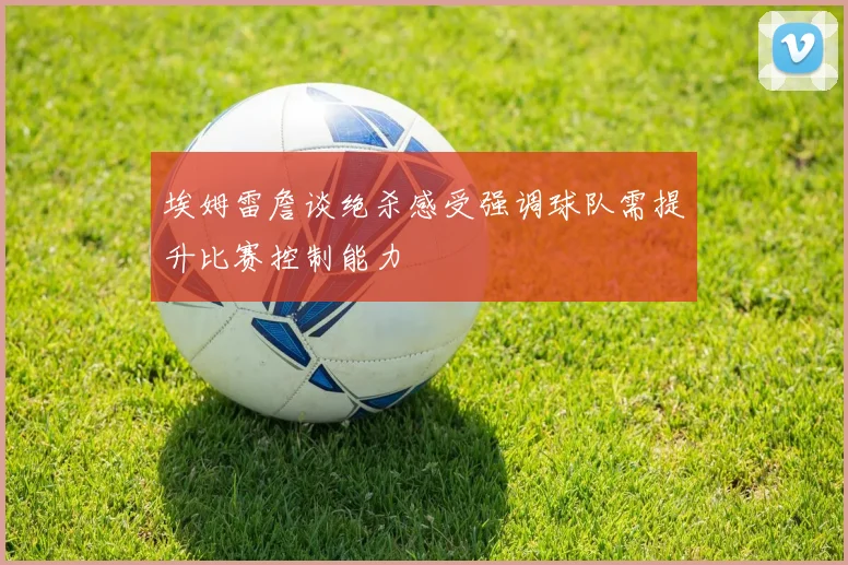 埃姆雷詹谈绝杀感受强调球队需提升比赛控制能力