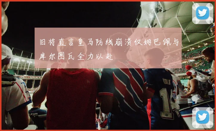 旧将直言皇马防线崩溃仅姆巴佩与库尔图瓦全力以赴