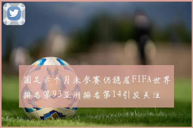 国足六个月未参赛仍稳居FIFA世界排名第93亚洲排名第14引发关注