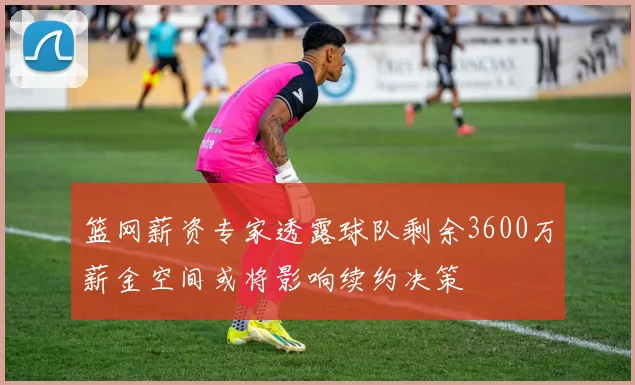 篮网薪资专家透露球队剩余3600万薪金空间或将影响续约决策