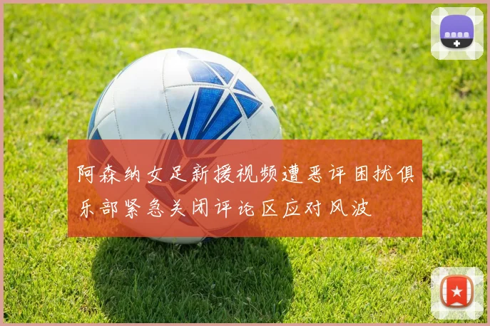 阿森纳女足新援视频遭恶评困扰俱乐部紧急关闭评论区应对风波
