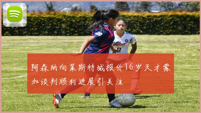 阿森纳向莱斯特城报价16岁天才蒙加谈判顺利进展引关注