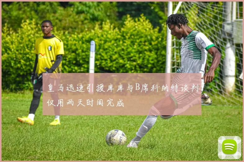 皇马迅速引援库库与B席科纳特谈判仅用两天时间完成