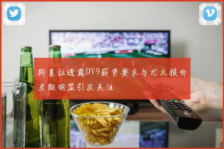 斯基拉透露DV9薪资要求与尤文报价差距明显引发关注