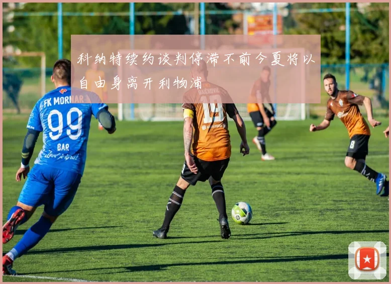 科纳特续约谈判停滞不前今夏将以自由身离开利物浦