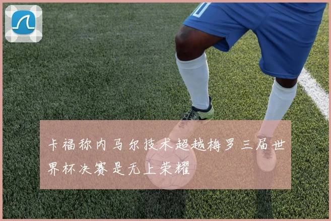 卡福称内马尔技术超越梅罗三届世界杯决赛是无上荣耀