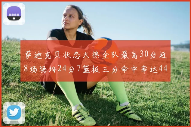 萨迪克贝状态火热全队最高30分近8场场均24分7篮板三分命中率达44