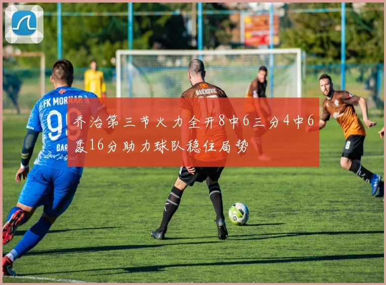 乔治第三节火力全开8中6三分4中6轰16分助力球队稳住局势