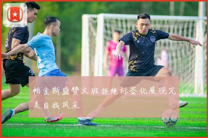帕金斯盛赞文班拒绝标签化展现完美自我风采