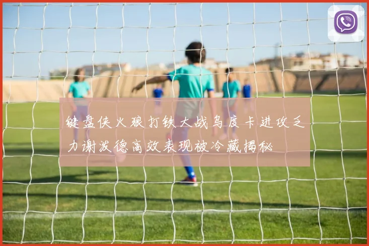 键盘侠火狼打铁大战乌度卡进攻乏力谢泼德高效表现被冷藏揭秘