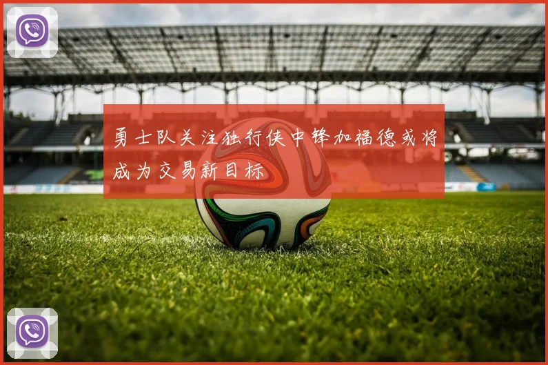 勇士队关注独行侠中锋加福德或将成为交易新目标