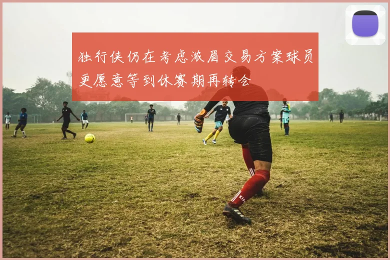 独行侠仍在考虑浓眉交易方案球员更愿意等到休赛期再转会